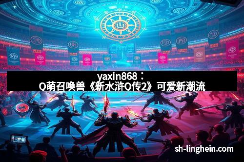 yaxin868：Q萌召唤兽《新水浒Q传2》可爱新潮流